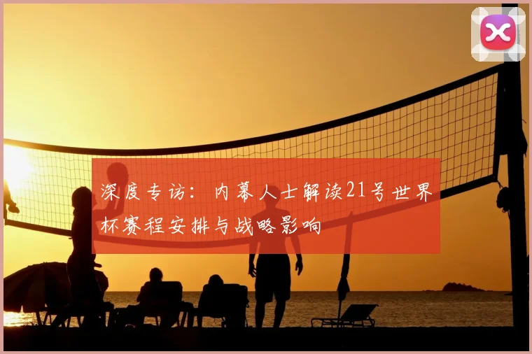 深度专访:内幕人士解读21号世界杯赛程安排与战略影响