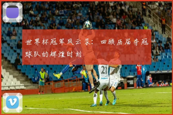 世界杯冠军风云录:回顾历届夺冠球队的辉煌时刻