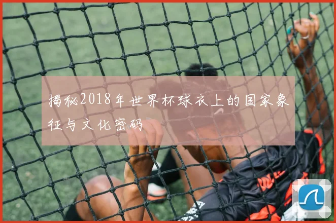 揭秘2018年世界杯球衣上的国家象征与文化密码
