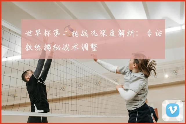 世界杯第二轮战况深度解析:专访教练揭秘战术调整