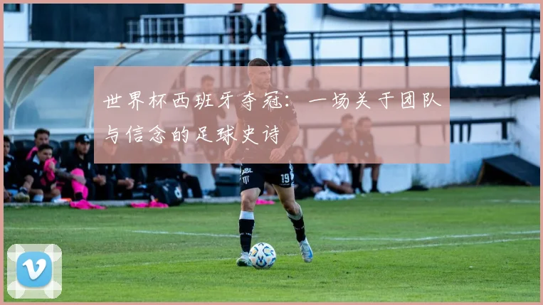 世界杯西班牙夺冠：一场关于团队与信念的足球史诗