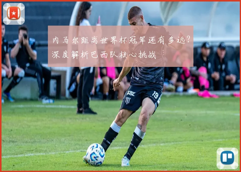 内马尔距离世界杯冠军还有多远?深度解析巴西队核心挑战