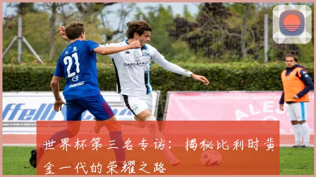 世界杯第三名专访:揭秘比利时黄金一代的荣耀之路