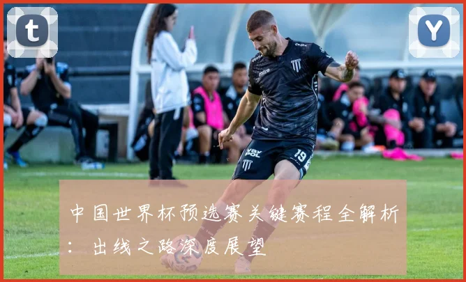 中国世界杯预选赛关键赛程全解析：出线之路深度展望