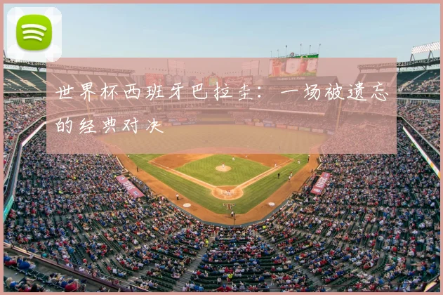 世界杯西班牙巴拉圭:一场被遗忘的经典对决
